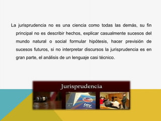 La jurisprudencia no es una ciencia como todas las demás, su fin
principal no es describir hechos, explicar casualmente sucesos del
mundo natural o social formular hipótesis, hacer previsión de
sucesos futuros, si no interpretar discursos la jurisprudencia es en
gran parte, el análisis de un lenguaje casi técnico.
 