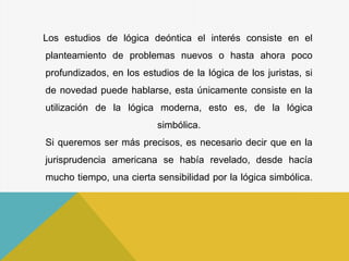 Los estudios de lógica deóntica el interés consiste en el
planteamiento de problemas nuevos o hasta ahora poco
profundizados, en los estudios de la lógica de los juristas, si
de novedad puede hablarse, esta únicamente consiste en la
utilización de la lógica moderna, esto es, de la lógica
simbólica.
Si queremos ser más precisos, es necesario decir que en la
jurisprudencia americana se había revelado, desde hacía
mucho tiempo, una cierta sensibilidad por la lógica simbólica.
 