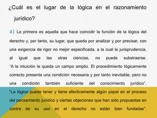 ¿Cuál es el lugar de la lógica en el razonamiento
jurídico?
a) La primera es aquella que hace coincidir la función de la lógica del
derecho y, por tanto, su lugar, que queda por analizar y por precisar, con
una exigencia de rigor no mejor especificada, a la cual la jurisprudencia,
al igual que las otras ciencias, no puede substraerse.
“A la intuición le queda un campo amplio. El procedimiento lógicamente
correcto presenta una condición necesaria y por tanto inevitable, pero no
una condición también suficiente del conocimiento jurídico”.
“La lógica puede tener y tiene efectivamente algún papel en el proceso
del pensamiento jurídico y ciertas objeciones que han sido propuestas en
contra de su uso en el derecho no están bien fundadas”.
 
