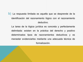 b) La respuesta limitada es aquella que se desprende de la
identificación del razonamiento lógico con el razonamiento
deductivo.
La tarea de la lógica jurídica es concreta y perfectamente
delimitada: existen en la práctica del derecho y positivo
determinados tipos de razonamientos deductivos y es
menester evidenciarlos mediante una adecuada técnica de
formalización.
 