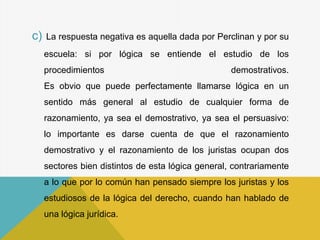 c) La respuesta negativa es aquella dada por Perclinan y por su
escuela: si por lógica se entiende el estudio de los
procedimientos demostrativos.
Es obvio que puede perfectamente llamarse lógica en un
sentido más general al estudio de cualquier forma de
razonamiento, ya sea el demostrativo, ya sea el persuasivo:
lo importante es darse cuenta de que el razonamiento
demostrativo y el razonamiento de los juristas ocupan dos
sectores bien distintos de esta lógica general, contrariamente
a lo que por lo común han pensado siempre los juristas y los
estudiosos de la lógica del derecho, cuando han hablado de
una lógica jurídica.
 