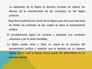 La aplicación de la lógica al derecho consiste en reducir los
efectos de la incertidumbre de los conceptos en las reglas
jurídicas.
Klug llama polémica en contra de la lógica pues dice que esta trata
de limitar las premisas de las cuales se basa el razonamiento
jurídico.
El procedimiento lógico es correcto y presenta una condición
necesaria y por lo tanto inevitable.
La lógica puede tener y tiene un papel en el proceso del
pensamiento jurídico y sostiene que el derecho es un sistema
lógico, por lo cual la lógica nunca puede ser descuidada en un
proceso judicial.
 