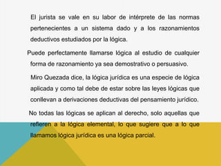 El jurista se vale en su labor de intérprete de las normas
pertenecientes a un sistema dado y a los razonamientos
deductivos estudiados por la lógica.
Puede perfectamente llamarse lógica al estudio de cualquier
forma de razonamiento ya sea demostrativo o persuasivo.
Miro Quezada dice, la lógica jurídica es una especie de lógica
aplicada y como tal debe de estar sobre las leyes lógicas que
conllevan a derivaciones deductivas del pensamiento jurídico.
No todas las lógicas se aplican al derecho, solo aquellas que
refieren a la lógica elemental, lo que sugiere que a lo que
llamamos lógica jurídica es una lógica parcial.
 