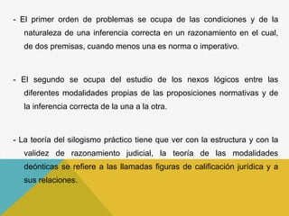 - El primer orden de problemas se ocupa de las condiciones y de la
naturaleza de una inferencia correcta en un razonamiento en el cual,
de dos premisas, cuando menos una es norma o imperativo.
- El segundo se ocupa del estudio de los nexos lógicos entre las
diferentes modalidades propias de las proposiciones normativas y de
la inferencia correcta de la una a la otra.
- La teoría del silogismo práctico tiene que ver con la estructura y con la
validez de razonamiento judicial, la teoría de las modalidades
deónticas se refiere a las llamadas figuras de calificación jurídica y a
sus relaciones.
 