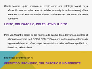 García Máynez, quien presenta su propio como una ontología formal, cuya
afirmación son verdades de razón validas en cualquier ordenamiento jurídico
toma en consideración cuatro clases fundamentales de comportamiento
normativo:
LICITO, OBLIGATORIO, POLESLATIVO, ILICITO
Para von Wright la lógica de las normas a la que ha dado derivándolo de Brad el
afortunado nombre de LOGICA DEONTICA es uno de los cuatro sistemas de
lógica modal que se refiere respectivamente los modos aloéticos, epistémicos,
deónticos, existenciales.
Los modos deónticos son 4:
PERMITIDO, PROHIBIDO, OBLIGATORIO E INDIFERENTE
 