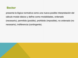 Becker
presenta la lógica normativa como una nueva posible interpretación del
cálculo modal clásico y define como modalidades, ordenado
(necesario), permitido (posible), prohibido (imposible), no ordenado (no
necesario), indiferencia (contingente).
 
