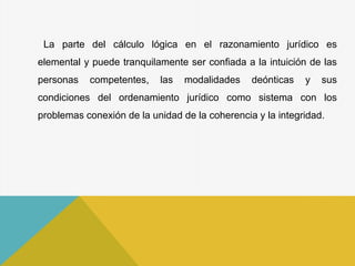 La parte del cálculo lógica en el razonamiento jurídico es
elemental y puede tranquilamente ser confiada a la intuición de las
personas competentes, las modalidades deónticas y sus
condiciones del ordenamiento jurídico como sistema con los
problemas conexión de la unidad de la coherencia y la integridad.
 