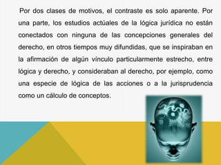 Por dos clases de motivos, el contraste es solo aparente. Por
una parte, los estudios actúales de la lógica jurídica no están
conectados con ninguna de las concepciones generales del
derecho, en otros tiempos muy difundidas, que se inspiraban en
la afirmación de algún vínculo particularmente estrecho, entre
lógica y derecho, y consideraban al derecho, por ejemplo, como
una especie de lógica de las acciones o a la jurisprudencia
como un cálculo de conceptos.
 