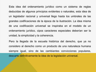 Esta idea del ordenamiento jurídico como un sistema de reglas
deducidas de algunos principios evidentes o naturales, esta idea de
un legislador racional y universal llego hasta los umbrales de las
grandes codificaciones de la época de la ilustración. La idea misma
de una codificación universal se inspiraba en el modelo de un
ordenamiento jurídico, cipos caracteres especiales deberían ser la
unidad, la simplicidad y la coherencia.
Pero la llegada de la escuela histórica del derecho, que ya no
considero al derecho como un producto de una naturaleza humana
siempre igual, sino de las cambiantes convicciones populares,
descarto definitivamente la idea de la legislación universal.
 