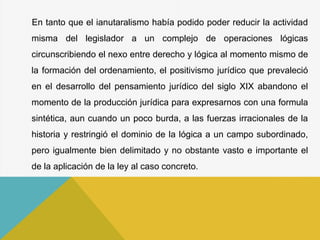En tanto que el ianutaralismo había podido poder reducir la actividad
misma del legislador a un complejo de operaciones lógicas
circunscribiendo el nexo entre derecho y lógica al momento mismo de
la formación del ordenamiento, el positivismo jurídico que prevaleció
en el desarrollo del pensamiento jurídico del siglo XIX abandono el
momento de la producción jurídica para expresarnos con una formula
sintética, aun cuando un poco burda, a las fuerzas irracionales de la
historia y restringió el dominio de la lógica a un campo subordinado,
pero igualmente bien delimitado y no obstante vasto e importante el
de la aplicación de la ley al caso concreto.
 