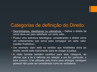 Categorias de definição do Direito.
 Deontológicas, ideológicas ou valorativas – Define o direito tal
como deve ser para satisfazer um certo valor.
 Possui uma estrutura teleológica, considerando o direito como
um ordenamento que serve para conseguir um certo valor.
(caráter finalístico).
 Um exemplo claro está no sentido que Aristóteles dava ao
direito, sendo este instrumento para se chegar à justiça.
 A visão tomista também contribui para esta categoria, ao
afirmar que a lei é definida em relação a um fim particular, o
bem comum. A lei utilizada pelo tirano para albergar vantagem
pessoal não pode ser considerada como lei verdadeira.
 