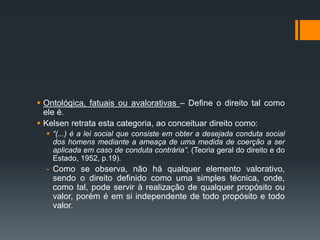  Ontológica, fatuais ou avalorativas – Define o direito tal como
ele é.
 Kelsen retrata esta categoria, ao conceituar direito como:
 “(...) é a lei social que consiste em obter a desejada conduta social
dos homens mediante a ameaça de uma medida de coerção a ser
aplicada em caso de conduta contrária”. (Teoria geral do direito e do
Estado, 1952, p.19).
- Como se observa, não há qualquer elemento valorativo,
sendo o direito definido como uma simples técnica, onde,
como tal, pode servir à realização de qualquer propósito ou
valor, porém é em si independente de todo propósito e todo
valor.
 