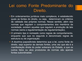 Lei como Fonte Predominante do
Direito.
 Em ordenamentos jurídicos mais complexos, é estabelecido
quais as fontes do direito, ou seja, determinam os critérios
de validade das próprias normas. Nesse sentido, além das
normas que regulam o comportamentos dos membros da
sociedade, existem aquelas que regulam a produção de tais
normas (seria a regulamentação da regulamentação).
 O primeiro tipo é nomeado como regras de comportamento,
enquanto que que no segundo é denominado regras de
estrutura ou de organização.
 A doutrina juspositivista determina que a lei, como fonte do
direito, seja superior às demais fontes, uma vez que ela é a
manifestação direta do poder soberano do Estado, e que os
outros fatos ou atos produtores de normas são apenas
fontes subordinadas
 