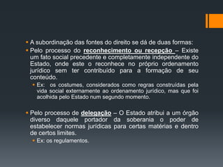  A subordinação das fontes do direito se dá de duas formas:
 Pelo processo do reconhecimento ou recepção – Existe
um fato social precedente e completamente independente do
Estado, onde este o reconhece no próprio ordenamento
jurídico sem ter contribuído para a formação de seu
conteúdo.
 Ex: os costumes, considerados como regras construídas pela
vida social externamente ao ordenamento jurídico, mas que foi
acolhida pelo Estado num segundo momento.
 Pelo processo de delegação – O Estado atribui a um órgão
diverso daquele portador da soberania o poder de
estabelecer normas jurídicas para certas matérias e dentro
de certos limites.
 Ex: os regulamentos.
 