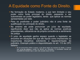 A Equidade como Fonte do Direito.
 Na formação do Estado moderno, o juiz tem limitado o seu
poder como fonte principal do direito, passando a ser
subordinado ao poder legislativo, tendo que aplicar as normas
apresentadas por este.
 Para os positivista o poder judiciário não é uma fonte de
qualificação (ou principal) do direito.
 No entanto ele pode pronunciar um juízo de equidade,
significando dizer que não se aplica as normas positivas
preexistentes, utilizando-se da própria consciência e sentimento
de justiça.
 O juízo de equidade ganha espaço quando o legislador se
encontra em situações em que ele reputa como impossíveis ou
inoportunas disciplinar, solicitando a regulamentação do
judiciário. Exemplo prático é disponibilizado no art. 113 do CPC
italiano:
 Ao se pronunciar sobre a causa, o juiz deve seguir as normas do direito, a menos
que a lei lhe atribua o poder de decidir por equidade. O conciliador decide por
equidade as causas cujo o valor não exceda duas mil liras
 