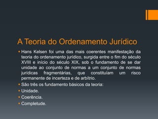 A Teoria do Ordenamento Jurídico
 Hans Kelsen foi uma das mais coerentes manifestação da
teoria do ordenamento jurídico, surgida entre o fim do século
XVIII e início do século XIX, sob o fundamento de se dar
unidade ao conjunto de normas a um conjunto de normas
jurídicas fragmentárias, que constituíam um risco
permanente de incerteza e de arbítrio.
 São três os fundamento básicos da teoria:
 Unidade.
 Coerência.
 Completude.
 