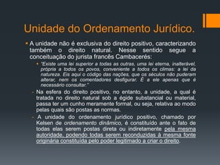 Unidade do Ordenamento Jurídico.
 A unidade não é exclusiva do direito positivo, caracterizando
também o direito natural. Nesse sentido segue a
conceituação do jurista francês Cambacerés:
 “Existe uma lei superior a todas as outras, uma lei eterna, inalterável,
própria a todos os povos, conveniente a todos os climas: a lei da
natureza. Eis aqui o código das nações, que os séculos não puderam
alterar, nem os comentadores desfigurar. É a ele apenas que é
necessário consultar.”
- Na esfera do direito positivo, no entanto, a unidade, a qual é
tratada no direito natural sob a égide substancial ou material,
passa ter um cunho meramente formal, ou seja, relativa ao modo
pelas quais são postas as normas.
- A unidade do ordenamento jurídico positivo, chamado por
Kelsen de ordenamento dinâmico, é constituído ante o fato de
todas elas serem postas direta ou indiretamente pela mesma
autoridade, podendo todas serem reconduzidas à mesma fonte
originária constituída pelo poder legitimado a criar o direito.
 