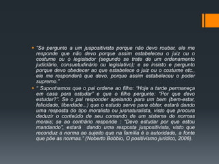  “Se pergunto a um juspositivista porque não devo roubar, ele me
responde que não devo porque assim estabeleceu o juiz ou o
costume ou o legislador (segundo se trate de um ordenamento
judiciário, consuetudinário ou legislativo); e se insisto e pergunto
porque devo obedecer ao que estabelece o juiz ou o costume etc.,
ele me responderá que devo, porque assim estabeleceu o poder
supremo.”
 “ Suponhamos que o pai ordene ao filho: “Hoje a tarde permaneça
em casa para estudar” e que o filho pergunte: “Por que devo
estudar?”. Se o pai responder apelando para um bem (bem-estar,
felicidade, liberdade...) que o estudo serve para obter, estará dando
uma resposta do tipo moralista ou jusnaturalista, visto que procura
deduzir o conteúdo de seu comando de um sistema de normas
morais; se ao contrário responde : “Deve estudar por que estou
mandando”, estará dando uma resposta juspositivista, visto que
reconduz a norma ao sujeito que na família é a autoridade, a fonte
que põe as normas.” (Noberto Bobbio, O positivismo jurídico, 2006).
 
