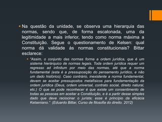  Na questão da unidade, se observa uma hierarquia das
normas, sendo que, de forma escalonada, uma da
legitimidade a mais inferior, tendo como norma máxima a
Constituição. Segue o questionamento de Kelsen: qual
norma dá validade às normas constitucionais? Bittar
esclarece:
 “Assim, o conjunto das normas forma a ordem jurídica, que é um
sistema hierárquico de normas legais. Toda ordem jurídica requer um
regresso ad infinitum por meio das normas, até que a norma
fundamental (esta é a pressuposição do pensamento jurídico, e não
um dado histórico). Caso contrário, inexistente a norma fundamental,
devem se aceitar pressupostos metafísicos para fundamentação da
ordem jurídica (Deus, ordem universal, contrato social, direito natural,
etc.) O que se pode reconhecer é que existe um consentimento de
todas as pessoas em aceitar a Constituição, e é a partir desse simples
dado que deve raciocinar o jurista; esse é princípio da eficácia
Kelseniano.” (Eduardo Bittar, Curso de filosofia do direito. 2012)
 