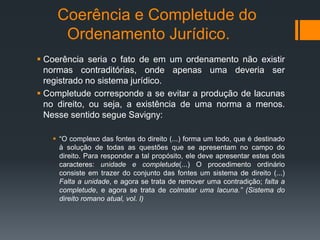 Coerência e Completude do
Ordenamento Jurídico.
 Coerência seria o fato de em um ordenamento não existir
normas contraditórias, onde apenas uma deveria ser
registrado no sistema jurídico.
 Completude corresponde a se evitar a produção de lacunas
no direito, ou seja, a existência de uma norma a menos.
Nesse sentido segue Savigny:
 “O complexo das fontes do direito (...) forma um todo, que é destinado
à solução de todas as questões que se apresentam no campo do
direito. Para responder a tal propósito, ele deve apresentar estes dois
caracteres: unidade e completude(...) O procedimento ordinário
consiste em trazer do conjunto das fontes um sistema de direito (...)
Falta a unidade, e agora se trata de remover uma contradição; falta a
completude, e agora se trata de colmatar uma lacuna.” (Sistema do
direito romano atual, vol. I)
 