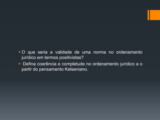  O que seria a validade de uma norma no ordenamento
jurídico em termos positivistas?
 Defina coerência e completude no ordenamento jurídico a o
partir do pensamento Kelseniano.
 