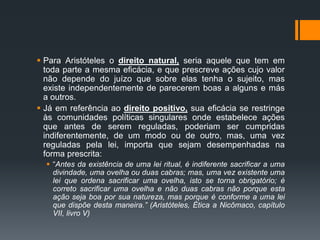  Para Aristóteles o direito natural, seria aquele que tem em
toda parte a mesma eficácia, e que prescreve ações cujo valor
não depende do juízo que sobre elas tenha o sujeito, mas
existe independentemente de parecerem boas a alguns e más
a outros.
 Já em referência ao direito positivo, sua eficácia se restringe
às comunidades políticas singulares onde estabelece ações
que antes de serem reguladas, poderiam ser cumpridas
indiferentemente, de um modo ou de outro, mas, uma vez
reguladas pela lei, importa que sejam desempenhadas na
forma prescrita:
 “Antes da existência de uma lei ritual, é indiferente sacrificar a uma
divindade, uma ovelha ou duas cabras; mas, uma vez existente uma
lei que ordena sacrificar uma ovelha, isto se torna obrigatório; é
correto sacrificar uma ovelha e não duas cabras não porque esta
ação seja boa por sua natureza, mas porque é conforme a uma lei
que dispõe desta maneira.” (Aristóteles, Ética a Nicômaco, capítulo
VII, livro V)
 