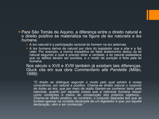  Para São Tomás de Aquino, a diferença entre o direito natural e
o direito positivo se materializa na figura da lex naturalis e lex
humana.
 A lex naturali é a participação racional do homem na lex aeternae.
 A lex humana deriva da natural por obra do legislador que a põe e a faz
valer. Por exemplo, a norma impeditiva do falso testemunho deduz da lei
natural segundo a qual é preciso dizer a verdade; a lei natural estabelece
que os delitos devem ser punidos, e o modo de punição é feita pela lei
humana.
Nos século s XVII e XVIII também já existiam tais diferenças,
Gluck cita em sua obra Commentario alle Pandette (Milão,
1888):
“O direito se distingue segundo o modo pelo qual advém à nossa
consciência, em natural e positivo. Chama-se direito natural o conjunto
de todas as leis, que por meio da razão fizeram-se conhecer tanto pela
natureza, quanto por aquelas coisas que a natureza humana requer
como condições e meios de consecução dos próprios objetivos...
Chama-se direito positivo, ao contrário, o conjunto daquelas leis que se
fundam apenas na vontade declarada de um legislador e que, por aquela
declaração, vêm a ser conhecida.”
 