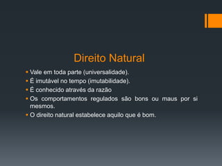 Direito Natural
 Vale em toda parte (universalidade).
 É imutável no tempo (imutabilidade).
 É conhecido através da razão
 Os comportamentos regulados são bons ou maus por si
mesmos.
 O direito natural estabelece aquilo que é bom.
 