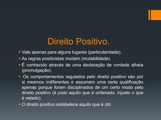 Direito Positivo.
 Vale apenas para alguns lugares (particularidade).
 As regras positivistas mudam (mutabilidade).
 É conhecido através de uma declaração de vontade alheia
(promulgação).
 Os comportamentos regulados pelo direito positivo são por
si mesmos indiferentes e assumem uma certa qualificação
apenas porque foram disciplinados de um certo modo pelo
direito positivo (é justo aquilo que é ordenado, injusto o que
é vetado).
 O direito positivo estabelece aquilo que é útil.
 