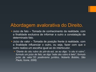 Abordagem avalorativa do Direito.
 Juízo de fato – Tomada de conhecimento da realidade, com
a finalidade exclusiva de informar a outro a constatação de
determinado fato.
 Juízo de valor – Tomada de posição frente à realidade, com
a finalidade influenciar o outro, ou seja, fazer com que o
outro realiza um escolha igual ao do interlocutor.
 “Diante do céu rubro do pôr-do-sol, se eu digo: “o céu é rubro”,
formulo um juízo de fato; se digo “este céu rubro é belo”, formulo
juízo de valor.”(O positivismo jurídico, Noberto Bobbio, São
Paulo, Ícone, 2006)
 