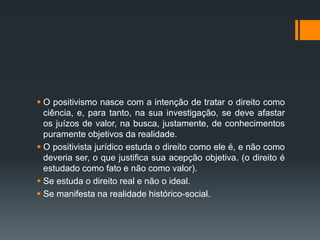  O positivismo nasce com a intenção de tratar o direito como
ciência, e, para tanto, na sua investigação, se deve afastar
os juízos de valor, na busca, justamente, de conhecimentos
puramente objetivos da realidade.
 O positivista jurídico estuda o direito como ele é, e não como
deveria ser, o que justifica sua acepção objetiva. (o direito é
estudado como fato e não como valor).
 Se estuda o direito real e não o ideal.
 Se manifesta na realidade histórico-social.
 