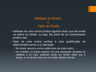 Validade do Direito
x
Valor do Direito
 Validade de uma norma jurídica significa dizer que ela existe
na esfera do direito, ou seja, faz parte de um ordenamento
jurídico real.
 Valor de uma norma jurídica é uma qualificação de
determinada norma, é a valoração.
 No direito natural a norma válida deve ser justa (valor).
 Ao contrário, no direito positivo, há uma separação completa da
validade e do valor, podendo existir um direito válido que é
injusto, e um direito justo que é invalido (direito natural)
 