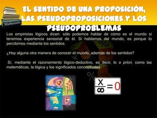 El sentido de una proposición, las pseudoproposiciones y los pseudoproblemasLos empiristas lógicos dicen: sólo podemos hablar de cómo es el mundo si tenemos experiencia sensorial de él. Si hablamos del mundo, es porque lo percibimos mediante los sentidos. ¿Hay alguna otra manera de conocer el mundo, además de los sentidos? Sí, mediante el razonamiento lógico-deductivo, es decir, lo a priori, como las matemáticas, la lógica y los significados conceptuales.
