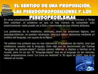 El sentido de una proposición, las pseudoproposiciones y los pseudoproblemasEn otras pseudoproposiciones tales como 'Dios posee infinitos atributos' o 'Tengo libre voluntad', el problema es que no hay manera de comprobar esto empíricamente: nadie puede ver a Dios y reconocerlo en sus infinitos atributos.Los problemas de la metafísica, entonces, dicen los empiristas lógicos, son pseudoproblemas: no pueden resolverse, sino que deben disolverse mediante un análisis del lenguaje, con ayuda de la lógica. Tal análisis nos probará que no nos referíamos a cuestiones de hecho, sino que estábamos usando mal el lenguaje. Este mal uso es denominado por Carnap "lenguaje de pseudo-objeto", porque parece referirse a objetos o hechos en el mundo, pero no es así. El "lenguaje-objeto" real es el lenguaje de las ciencias, como proposiciones como "La Luna es redonda" o "El agua es H2O", que sí se refieren al mundo.