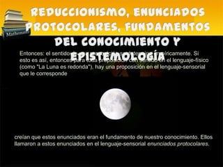 Reduccionismo, enunciados protocolares, fundamentos del conocimiento y epistemología Entonces: el sentido de una proposición se determina empíricamente. Si esto es así, entonces para toda proposición con sentido en el lenguaje-físico (como "La Luna es redonda"), hay una proposición en el lenguaje-sensorial que le correspondecreían que estos enunciados eran el fundamento de nuestro conocimiento. Ellos llamaron a estos enunciados en el lenguaje-sensorial enunciados protocolares. 