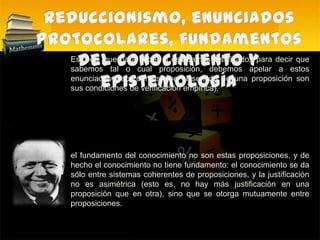 Reduccionismo, enunciados protocolares, fundamentos del conocimiento y epistemología Esto es, que para saber si estábamos justificados para decir que sabemos tal o cual proposición, debemos apelar a estos enunciados (recordemos que el sentido de una proposición son sus condiciones de verificación empírica). el fundamento del conocimiento no son estas proposiciones, y de hecho el conocimiento no tiene fundamento: el conocimiento se da sólo entre sistemas coherentes de proposiciones, y la justificación no es asimétrica (esto es, no hay más justificación en una proposición que en otra), sino que se otorga mutuamente entre proposiciones.