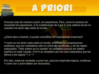 A PrioriConozco esto de manera a priori, sin experiencia. Pero, como lo conozco sin necesidad de experiencia, ni la multiplicación de 2 por 2, ni la soltería de los no casados me dicen algo sobre el mundo. ¿Cómo iban a hacerlo, si puedo conocerlos sin experiencias empíricas? Y como no me dicen nada sobre el mundo, entonces son proposiciones analíticas, que son verdaderas sólo en virtud del significado, y de las reglas estipuladas. "Todo soltero es no casado" es verdadero porque ser soltero significa no estar casado. 2×2=4 es verdadero por los usos estipulados que les damos a los signos '×' e ' = ‘Por esto, todas las verdades a priori son, para los empiristas lógicos, analíticas. Y como son a priori deben ser necesarias.