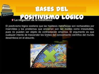 Bases del Positivismo Lógico La negación de la metafísica:El positivismo lógico sostiene que las hipótesis metafísicas son rechazables por inservibles y los problemas que encierran son tan inútiles como irresolubles, pues no pueden ser objeto de contrastación empírica. El argumento es que cualquier intento de trascender los límites del conocimiento científico del mundo desemboca en el absurdo.