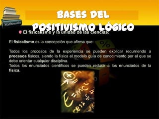 Bases del Positivismo Lógico El fisicalismo y la unidad de las ciencias:El fisicalismo es la concepción que afirma que:Todos los procesos de la experiencia se pueden explicar recurriendo a procesos físicos, siendo la física el modelo guía de conocimiento por el que se debe orientar cualquier disciplina. Todos los enunciados científicos se pueden reducir a los enunciados de la física. 