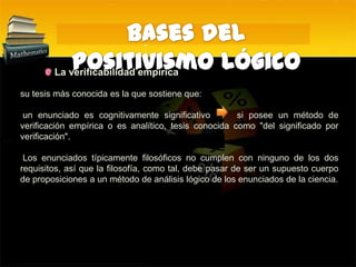 Bases del Positivismo Lógico La verificabilidad empírica:su tesis más conocida es la que sostiene que: un enunciado es cognitivamente significativo     si posee un método de verificación empírica o es analítico, tesis conocida como "del significado por verificación".  Los enunciados típicamente filosóficos no cumplen con ninguno de los dos requisitos, así que la filosofía, como tal, debe pasar de ser un supuesto cuerpo de proposiciones a un método de análisis lógico de los enunciados de la ciencia.