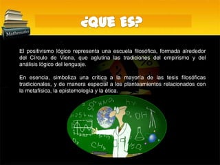 ¿Que Es?El positivismo lógico representa una escuela filosófica, formada alrededor del Círculo de Viena, que aglutina las tradiciones del empirismo y del análisis lógico del lenguaje. En esencia, simboliza una crítica a la mayoría de las tesis filosóficas tradicionales, y de manera especial a los planteamientos relacionados con la metafísica, la epistemología y la ética.