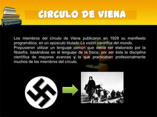 Circulo de VienaLos miembros del círculo de Viena publicaron en 1929 su manifiesto programático, en un opúsculo titulado La visión científica del mundo.Propusieron utilizar un lenguaje común que debía ser elaborado por la filosofía, basándose en el lenguaje de la física, por ser ésta la disciplina científica de mayores avances y la que practicaban profesionalmente muchos de los miembros del círculo.