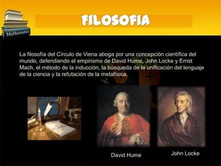 FilosofiaLa filosofía del Círculo de Viena aboga por una concepción científica del mundo, defendiendo el empirismo de David Hume, John Locke y Ernst Mach, el método de la inducción, la búsqueda de la unificación del lenguaje de la ciencia y la refutación de la metafísica.John LockeDavid Hume