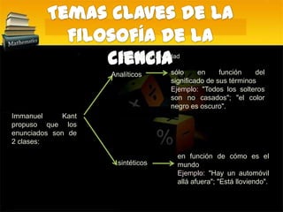 Temas claves de la Filosofía de la cienciaSe predica la verdad sólo en función del significado de sus términosEjemplo: "Todos los solteros son no casados"; "el color negro es oscuro". AnalíticosImmanuel Kant propuso que los enunciados son de 2 clases:en función de cómo es el mundoEjemplo:"Hay un automóvil allá afuera"; "Está lloviendo".sintéticos
