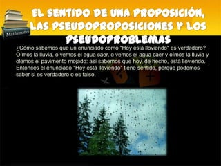 El sentido de una proposición, las pseudoproposiciones y los pseudoproblemas¿Cómo sabemos que un enunciado como "Hoy está lloviendo" es verdadero? Oímos la lluvia, o vemos el agua caer, o vemos el agua caer y oímos la lluvia y olemos el pavimento mojado: así sabemos que hoy, de hecho, está lloviendo. Entonces el enunciado "Hoy está lloviendo" tiene sentido, porque podemos saber si es verdadero o es falso.