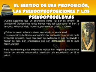 El sentido de una proposición, las pseudoproposiciones y los pseudoproblemas¿Cómo sabemos que un enunciado como "El Ser es inmóvil" es verdadero? Obviamente nunca hemos visto tal cosa como "el Ser", y tampoco lo hemos visto moverse, permanecer quieto, o sonreír. ¿Entonces cómo sabemos si ese enunciado es verdadero? Los metafísicos hubieran respondido: por supuesto no a través de la evidencia empírica, pues esa clase de evidencia no nos ha llevado a hablar del Ser. Son enunciados que son demostrados por la pura razón, a priori. Pero recuérdese que los empiristas lógicos han negado que podamos hablar del mundo -enunciados sintéticos- sin experiencia de él -a priori-.