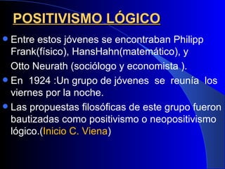 POSITIVISMO LÓGICO
 Entre estos jóvenes se encontraban Philipp
  Frank(físico), HansHahn(matemático), y
  Otto Neurath (sociólogo y economista ).
 En 1924 :Un grupo de jóvenes se reunía los
  viernes por la noche.
 Las propuestas filosóficas de este grupo fueron
  bautizadas como positivismo o neopositivismo
  lógico.(Inicio C. Viena)
 