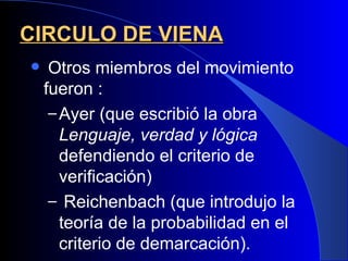 CIRCULO DE VIENA
    Otros miembros del movimiento
    fueron :
     – Ayer (que escribió la obra
       Lenguaje, verdad y lógica
       defendiendo el criterio de
       verificación)
     – Reichenbach (que introdujo la
       teoría de la probabilidad en el
       criterio de demarcación).
 