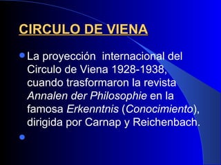 CIRCULO DE VIENA
 La    proyección internacional del
    Circulo de Viena 1928-1938,
    cuando trasformaron la revista
    Annalen der Philosophie en la
    famosa Erkenntnis (Conocimiento),
    dirigida por Carnap y Reichenbach.

 