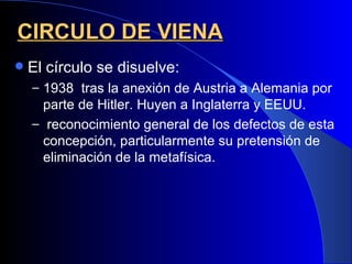CIRCULO DE VIENA
   El círculo se disuelve:
    – 1938 tras la anexión de Austria a Alemania por
      parte de Hitler. Huyen a Inglaterra y EEUU.
    – reconocimiento general de los defectos de esta
      concepción, particularmente su pretensión de
      eliminación de la metafísica.
 